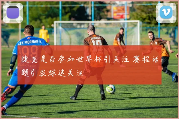 捷克是否参加世界杯引关注 赛程话题引发球迷关注