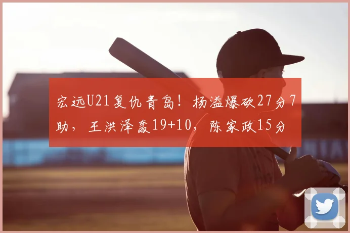 宏远U21复仇青岛!杨溢爆砍27分7助,王洪泽轰19+10,陈家政15分