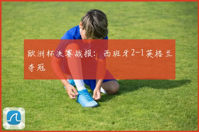 欧洲杯决赛战报：西班牙2-1英格兰夺冠