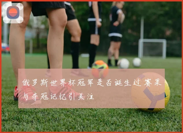 俄罗斯世界杯冠军是否诞生过 赛果与夺冠记忆引关注