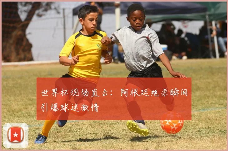 世界杯现场直击：阿根廷绝杀瞬间引爆球迷激情