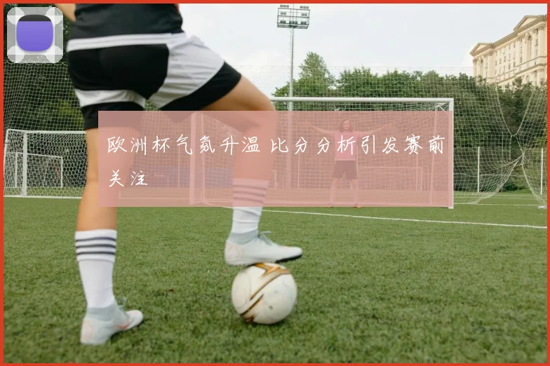 欧洲杯气氛升温 比分分析引发赛前关注