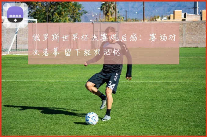 俄罗斯世界杯决赛观后感:赛场对决落幕 留下经典记忆