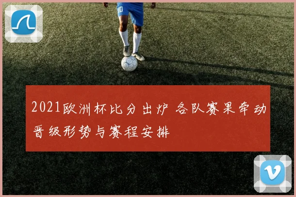 2021欧洲杯比分出炉 各队赛果牵动晋级形势与赛程安排