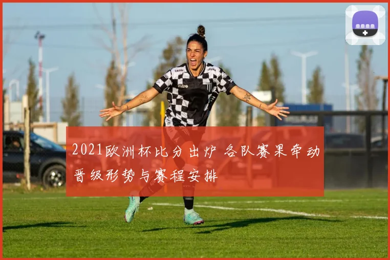 2021欧洲杯比分出炉 各队赛果牵动晋级形势与赛程安排