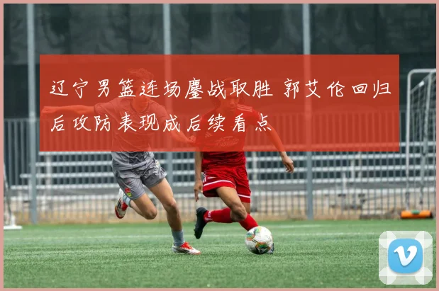 辽宁男篮连场鏖战取胜 郭艾伦回归后攻防表现成后续看点