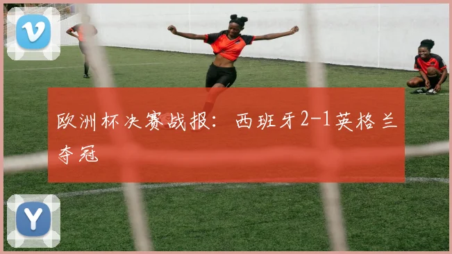 欧洲杯决赛战报：西班牙2-1英格兰夺冠