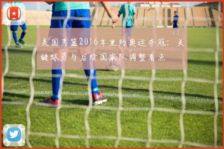 美国男篮2016年里约奥运夺冠：关键球员与后续国家队调整看点