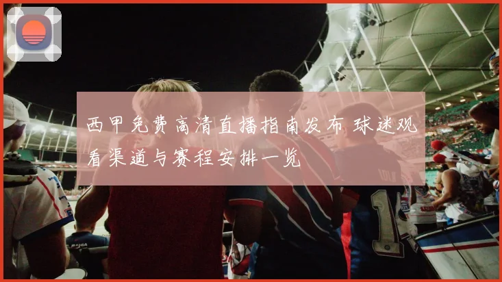 西甲免费高清直播指南发布 球迷观看渠道与赛程安排一览