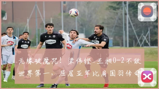 无缘破魔咒！梁伟铿_王昶0-2不敌世界第一，屈居亚军比肩国羽传奇