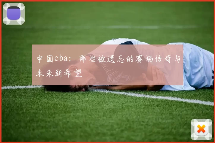 中国cba:那些被遗忘的赛场传奇与未来新希望