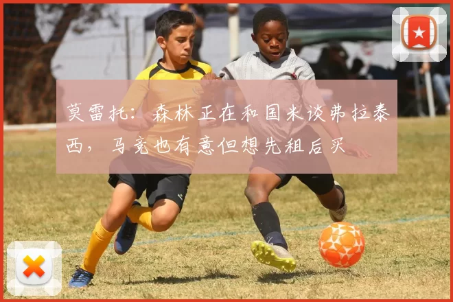 莫雷托:森林正在和国米谈弗拉泰西,马竞也有意但想先租后买