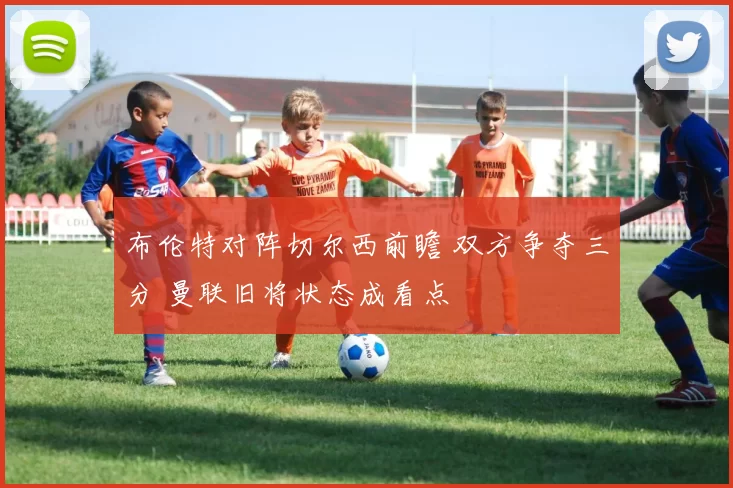 布伦特对阵切尔西前瞻 双方争夺三分 曼联旧将状态成看点