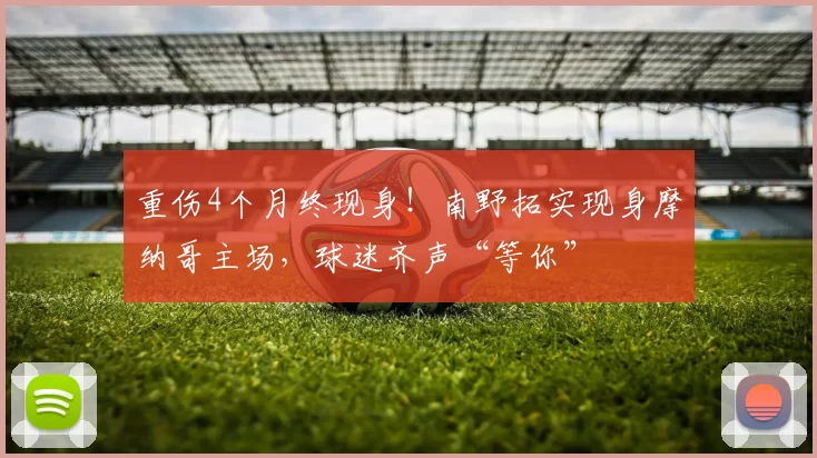 重伤4个月终现身！南野拓实现身摩纳哥主场，球迷齐声“等你”