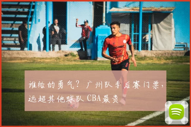 谁给的勇气？广州队季后赛门票，远超其他球队 CBA最贵