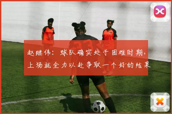 赵继伟：球队确实处于困难时期，上场就全力以赴争取一个好的结果
