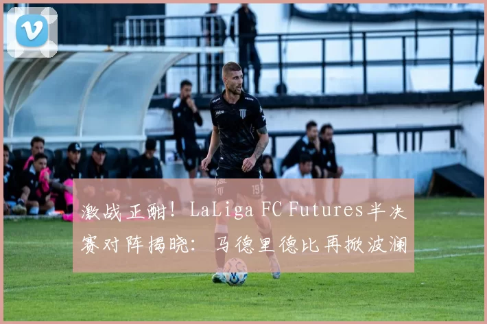 激战正酣！LaLiga FC Futures半决赛对阵揭晓：马德里德比再掀波澜