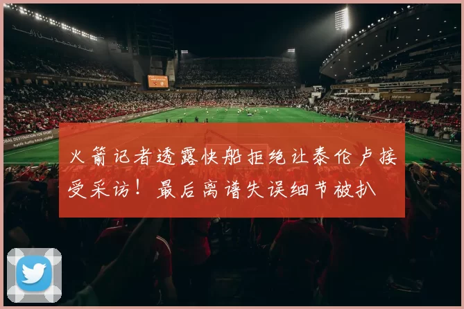 火箭记者透露快船拒绝让泰伦卢接受采访!最后离谱失误细节被扒