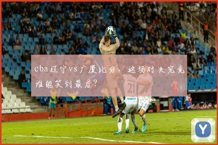 cba辽宁vs广厦比分，这场对决究竟谁能笑到最后？