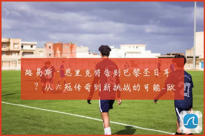 路易斯·恩里克将告别巴黎圣日耳曼?从六冠传奇到新挑战的可能_欧洲_本赛季_球迷