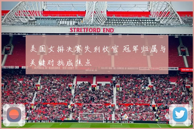 美国女排决赛失利收官 冠军归属与关键对抗成焦点