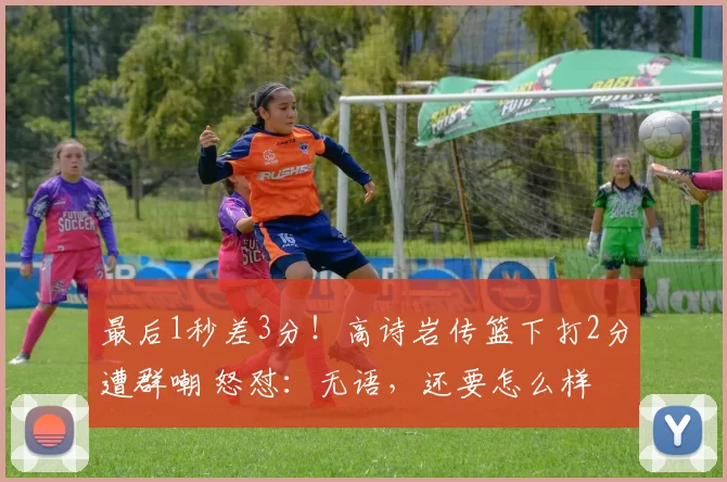 最后1秒差3分！高诗岩传篮下打2分遭群嘲 怒怼：无语，还要怎么样