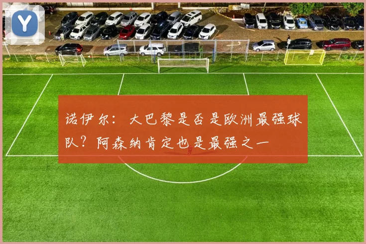 诺伊尔：大巴黎是否是欧洲最强球队？阿森纳肯定也是最强之一