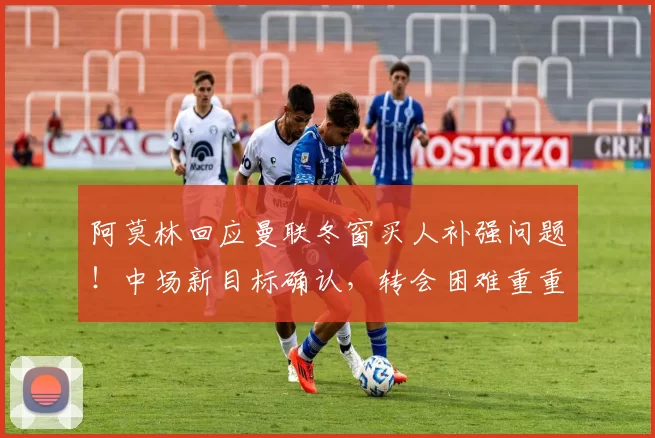 阿莫林回应曼联冬窗买人补强问题！中场新目标确认，转会困难重重