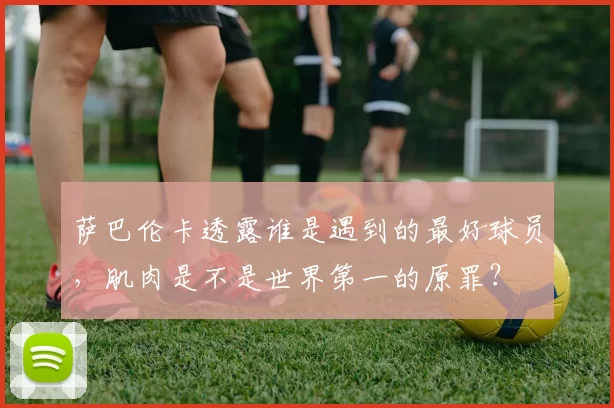 萨巴伦卡透露谁是遇到的最好球员，肌肉是不是世界第一的原罪？