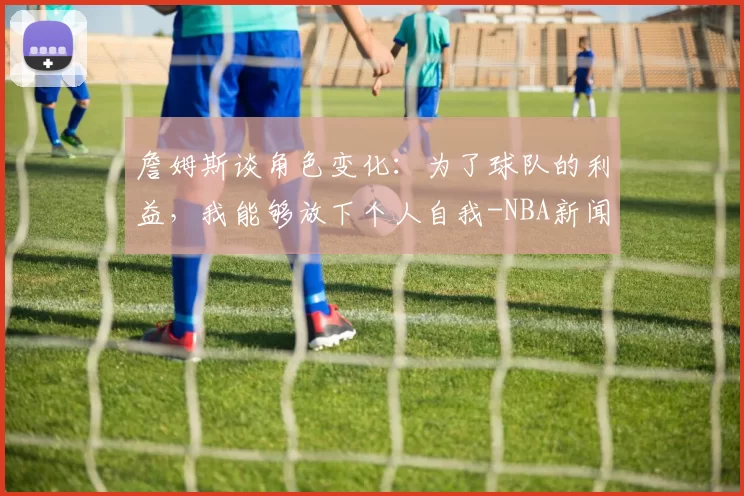 詹姆斯谈角色变化：为了球队的利益，我能够放下个人自我-NBA新闻