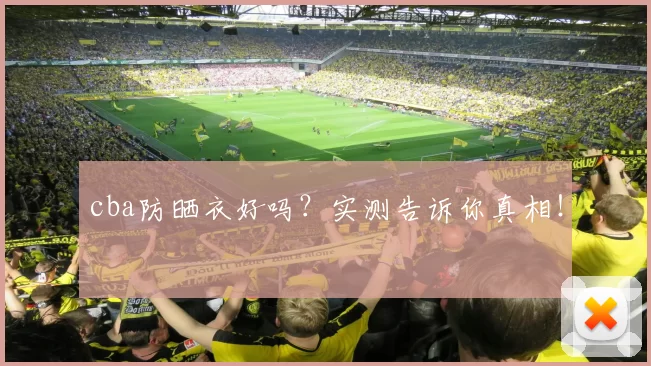 cba防晒衣好吗？实测告诉你真相！