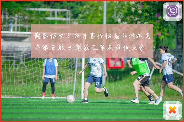 衡泰信女子公开赛任怡嘉加洞抓鸟夺第五冠 刘蕙获亚军及最佳业余