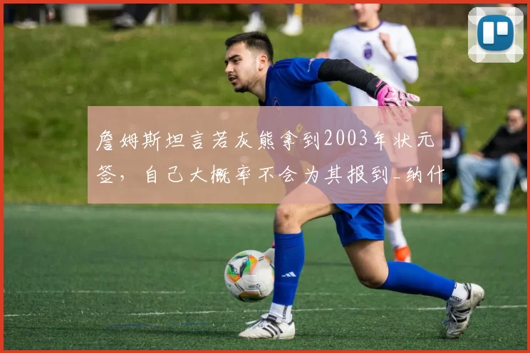 詹姆斯坦言若灰熊拿到2003年状元签，自己大概率不会为其报到_纳什维尔_1_NBA