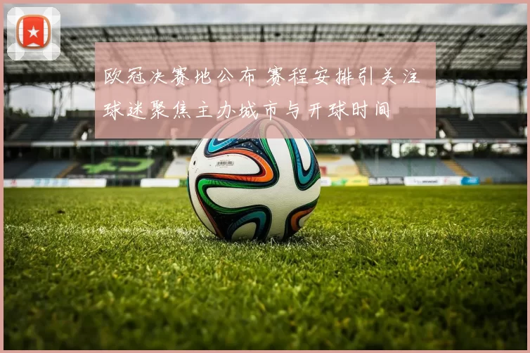 欧冠决赛地公布 赛程安排引关注 球迷聚焦主办城市与开球时间