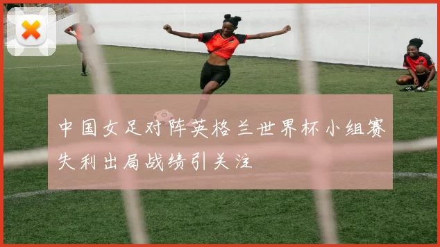 中国女足对阵英格兰世界杯小组赛失利出局战绩引关注