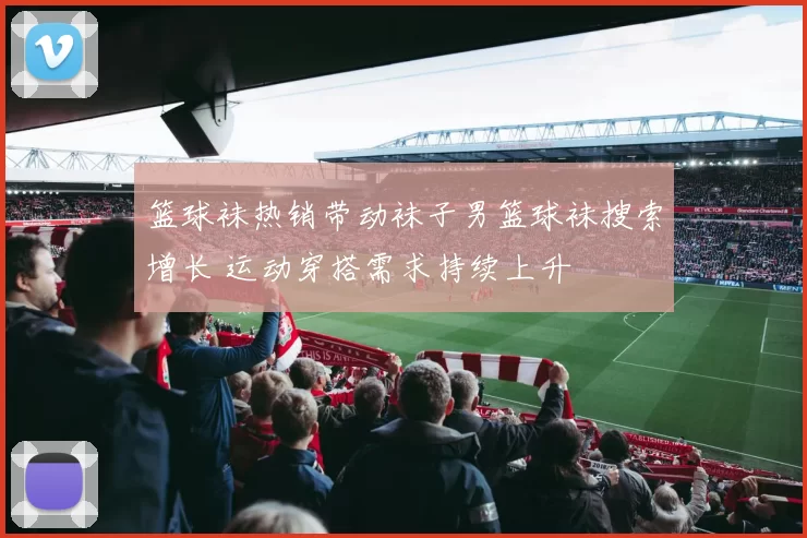 篮球袜热销带动袜子男篮球袜搜索增长 运动穿搭需求持续上升