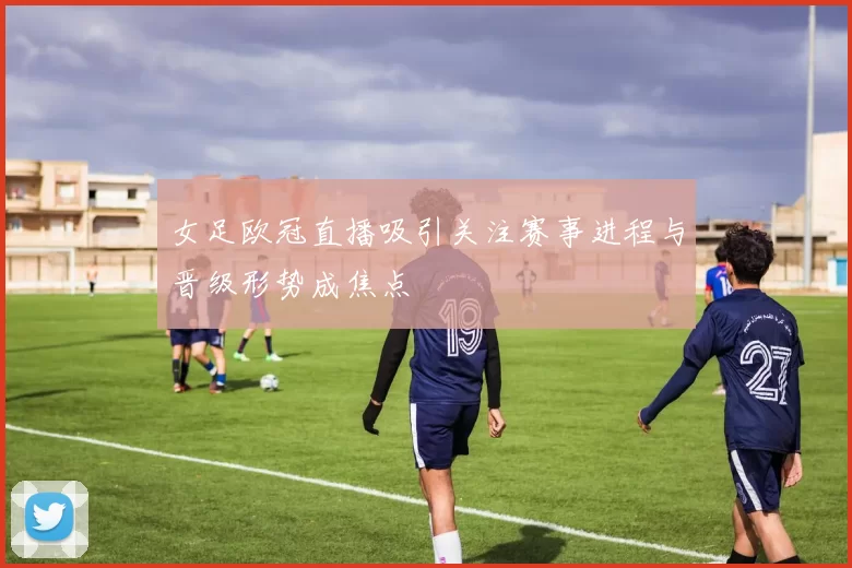 女足欧冠直播吸引关注赛事进程与晋级形势成焦点