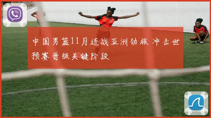 中国男篮11月连战亚洲劲旅 冲击世预赛晋级关键阶段