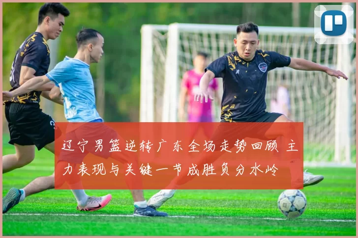 辽宁男篮逆转广东全场走势回顾 主力表现与关键一节成胜负分水岭