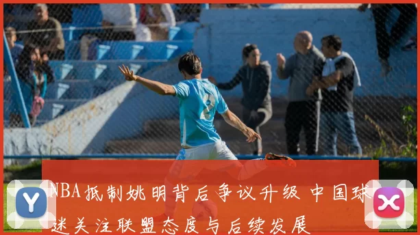 NBA抵制姚明背后争议升级 中国球迷关注联盟态度与后续发展