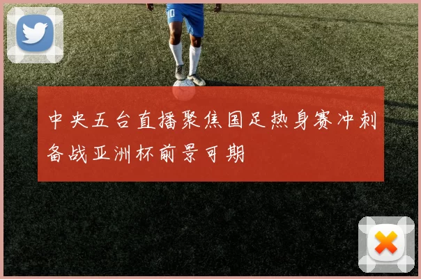 中央五台直播聚焦国足热身赛冲刺备战亚洲杯前景可期