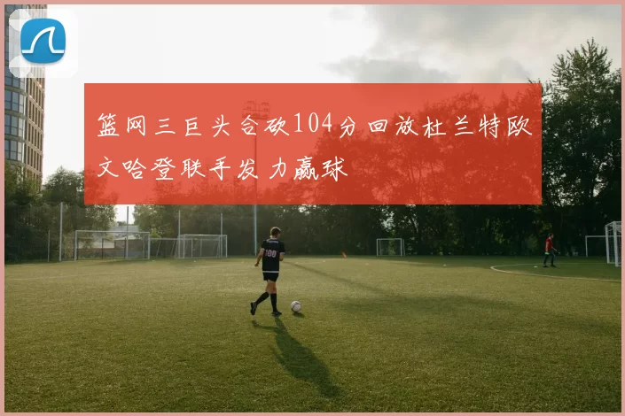 篮网三巨头合砍104分回放杜兰特欧文哈登联手发力赢球