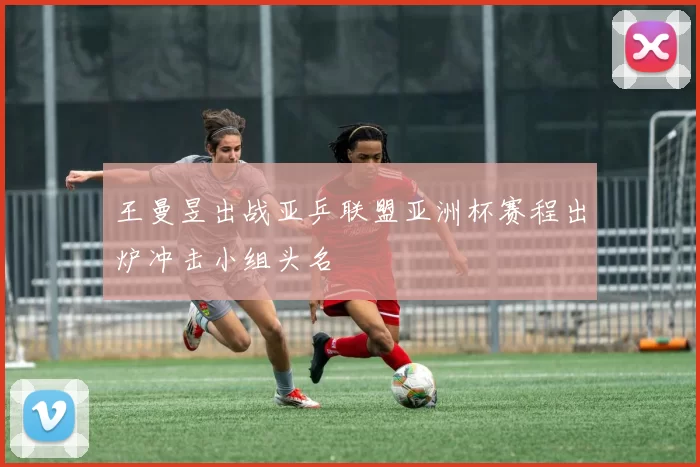 王曼昱出战亚乒联盟亚洲杯赛程出炉冲击小组头名