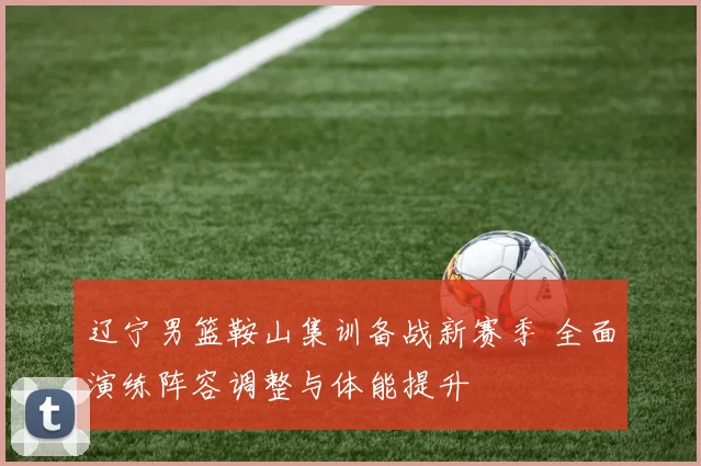 辽宁男篮鞍山集训备战新赛季 全面演练阵容调整与体能提升