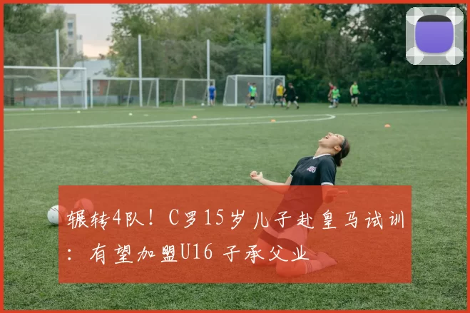 辗转4队！C罗15岁儿子赴皇马试训：有望加盟U16 子承父业