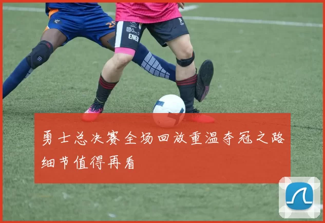 勇士总决赛全场回放重温夺冠之路细节值得再看