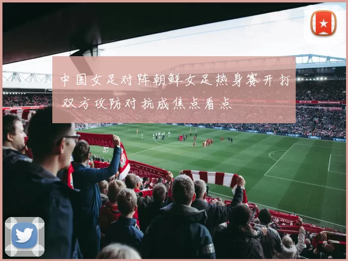中国女足对阵朝鲜女足热身赛开打 双方攻防对抗成焦点看点