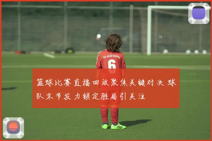 篮球比赛直播回放聚焦关键对决 球队末节发力锁定胜局引关注