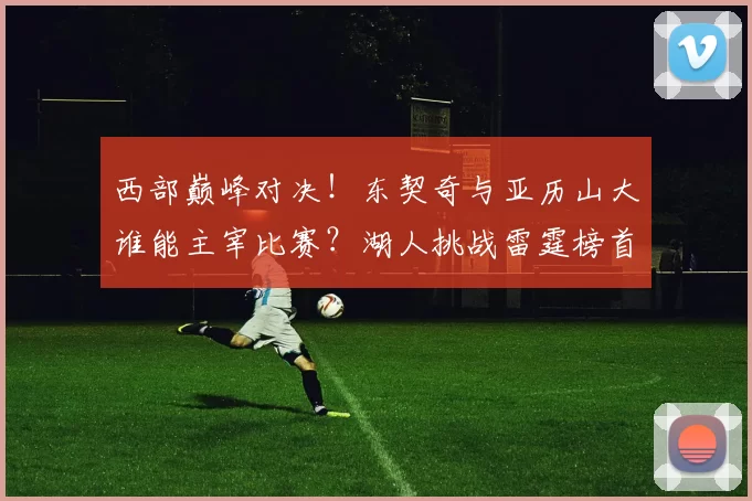 西部巅峰对决！东契奇与亚历山大谁能主宰比赛？湖人挑战雷霆榜首地位