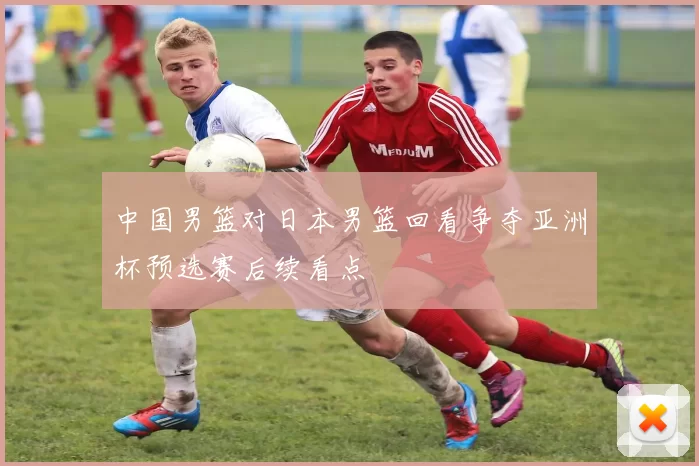 中国男篮对日本男篮回看争夺亚洲杯预选赛后续看点